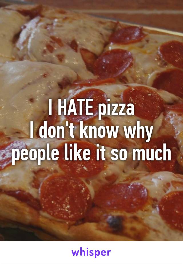 I HATE pizza
I don't know why people like it so much