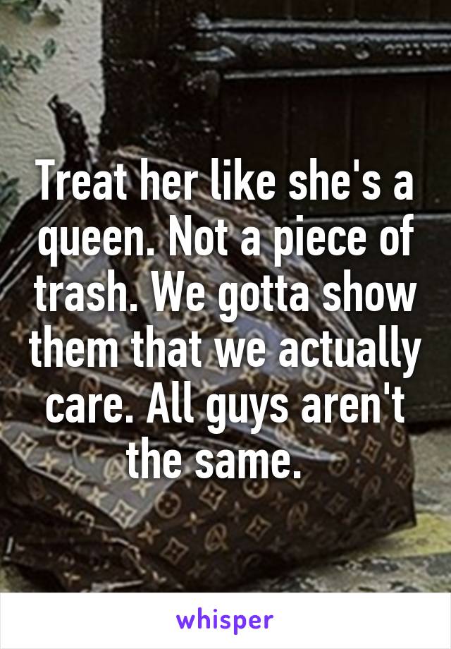 Treat her like she's a queen. Not a piece of trash. We gotta show them that we actually care. All guys aren't the same.  