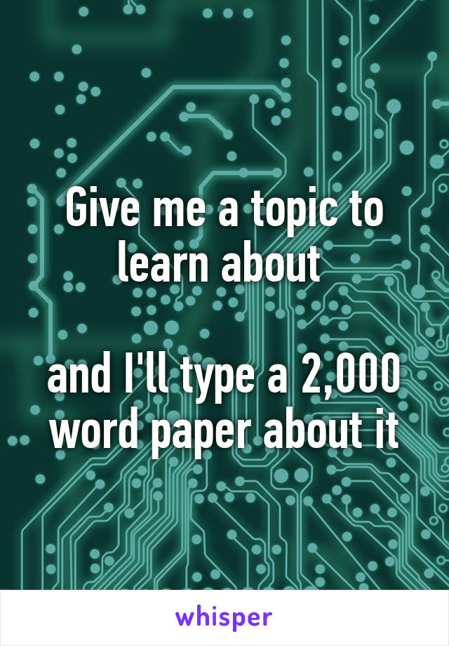 Give me a topic to learn about 

and I'll type a 2,000 word paper about it