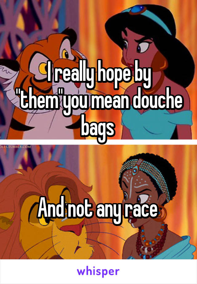 I really hope by "them"you mean douche bags 


And not any race 