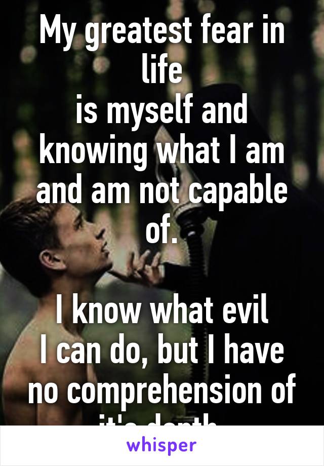 My greatest fear in life
is myself and knowing what I am and am not capable of.

I know what evil
I can do, but I have no comprehension of it's depth.