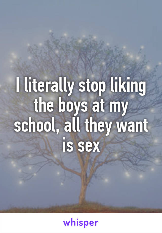 I literally stop liking the boys at my school, all they want is sex