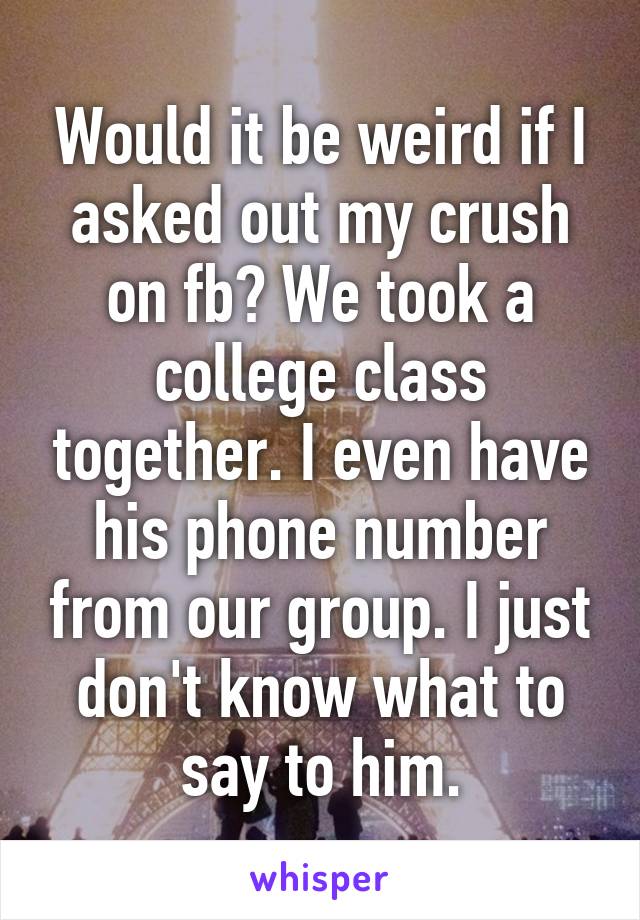 Would it be weird if I asked out my crush on fb? We took a college class together. I even have his phone number from our group. I just don't know what to say to him.