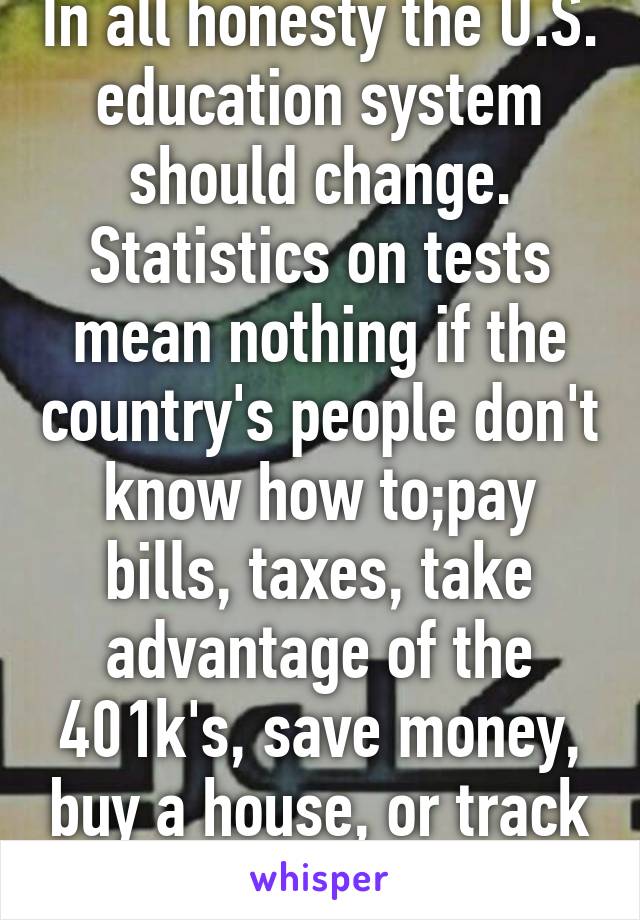 In all honesty the U.S. education system should change. Statistics on tests mean nothing if the country's people don't know how to;pay bills, taxes, take advantage of the 401k's, save money, buy a house, or track credit.