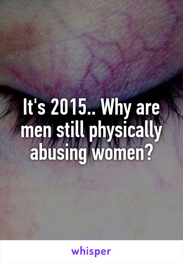 It's 2015.. Why are men still physically abusing women?