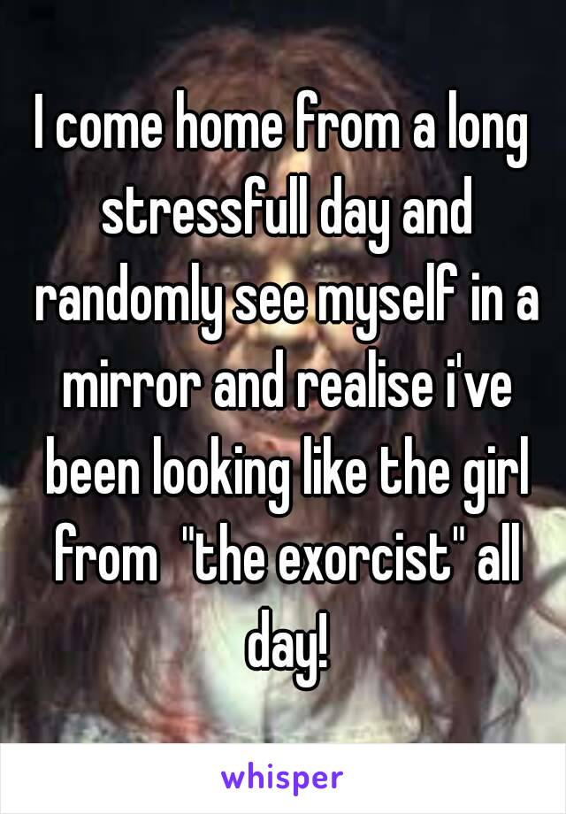 I come home from a long stressfull day and randomly see myself in a mirror and realise i've been looking like the girl from  "the exorcist" all day!