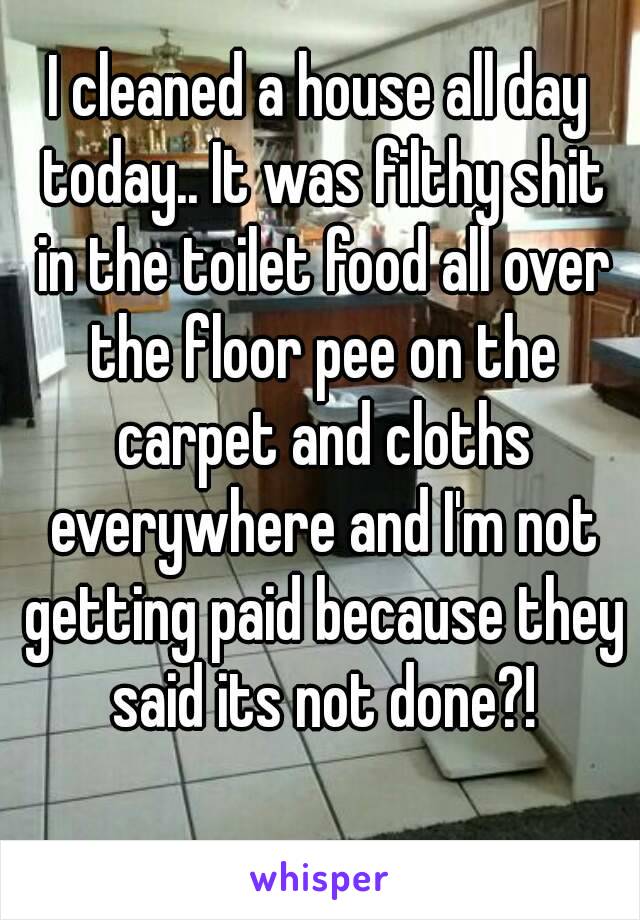 I cleaned a house all day today.. It was filthy shit in the toilet food all over the floor pee on the carpet and cloths
 everywhere and I'm not getting paid because they said its not done?!