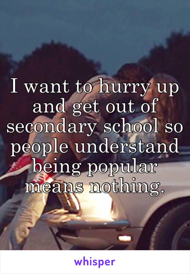 I want to hurry up and get out of secondary school so people understand being popular means nothing. 