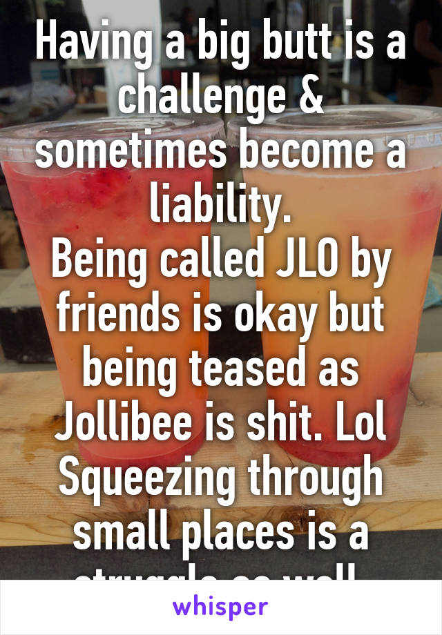 Having a big butt is a challenge & sometimes become a liability.
Being called JLO by friends is okay but being teased as Jollibee is shit. Lol
Squeezing through small places is a struggle as well.