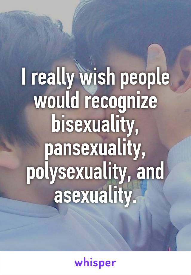 I really wish people would recognize bisexuality, pansexuality, polysexuality, and asexuality.