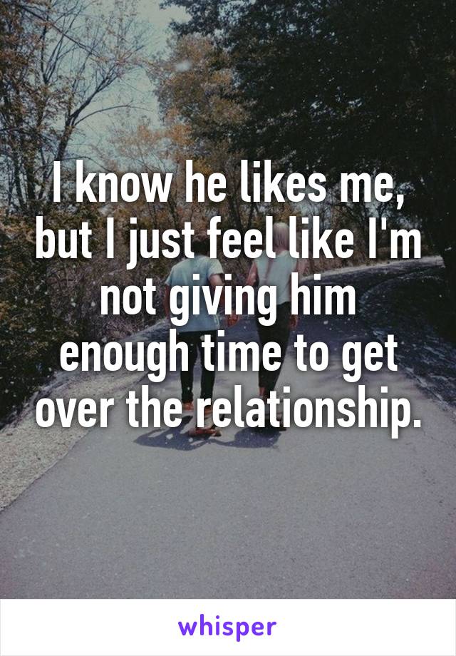 I know he likes me, but I just feel like I'm not giving him enough time to get over the relationship. 