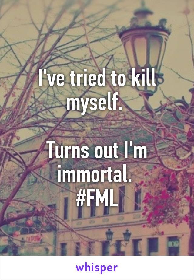 I've tried to kill myself. 

Turns out I'm immortal. 
#FML