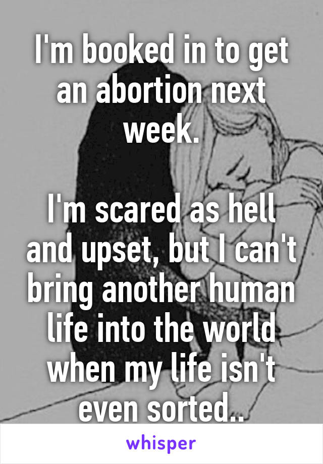 I'm booked in to get an abortion next week.

I'm scared as hell and upset, but I can't bring another human life into the world when my life isn't even sorted..