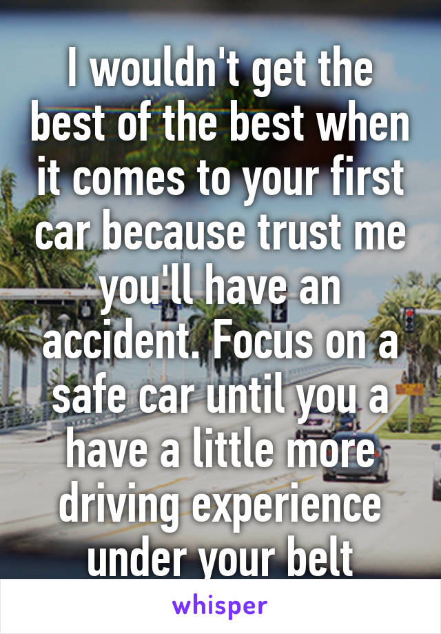 I wouldn't get the best of the best when it comes to your first car because trust me you'll have an accident. Focus on a safe car until you a have a little more driving experience under your belt