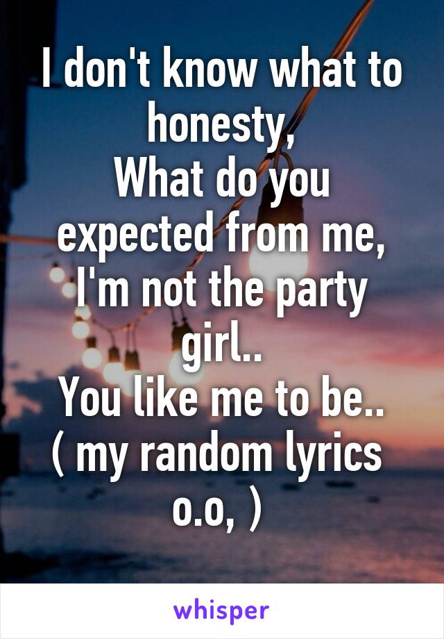 I don't know what to honesty,
What do you expected from me,
I'm not the party girl..
You like me to be..
( my random lyrics  o.o, ) 
