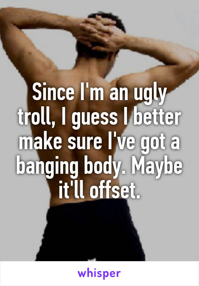 Since I'm an ugly troll, I guess I better make sure I've got a banging body. Maybe it'll offset.