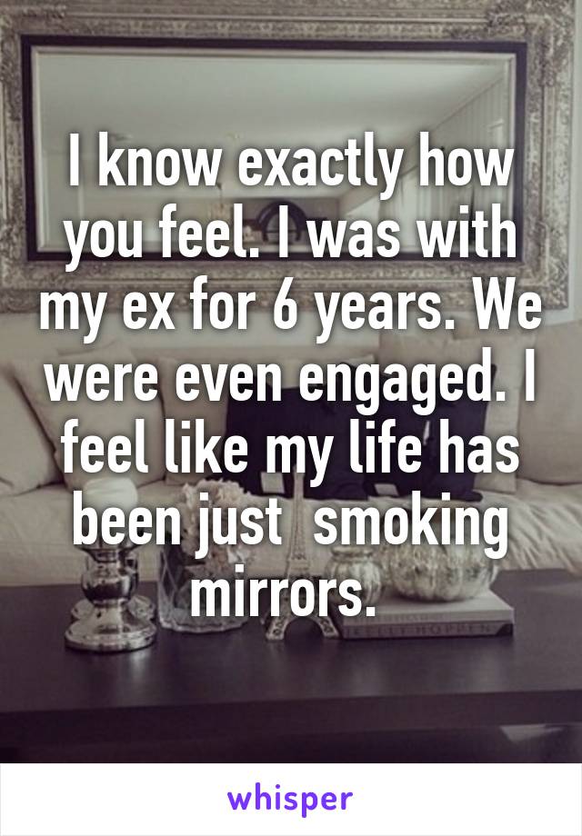 I know exactly how you feel. I was with my ex for 6 years. We were even engaged. I feel like my life has been just  smoking mirrors. 
