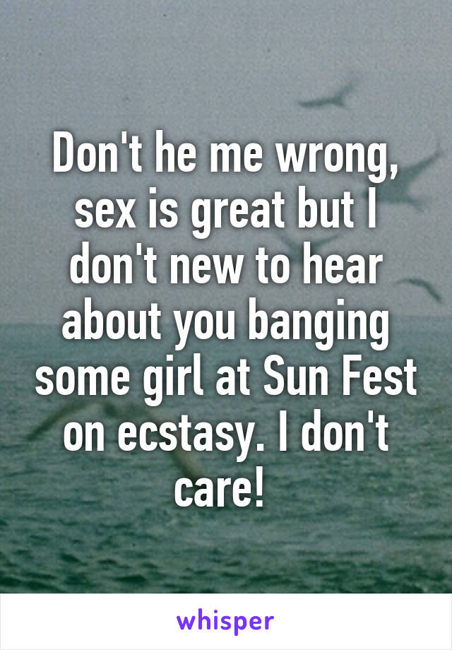 Don't he me wrong, sex is great but I don't new to hear about you banging some girl at Sun Fest on ecstasy. I don't care! 