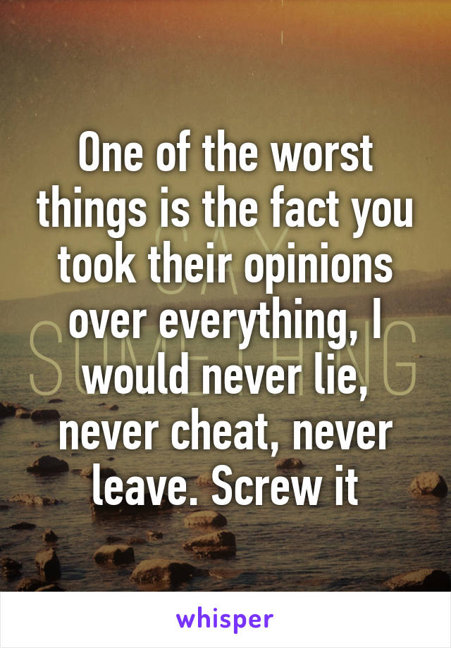 One of the worst things is the fact you took their opinions over everything, I would never lie, never cheat, never leave. Screw it