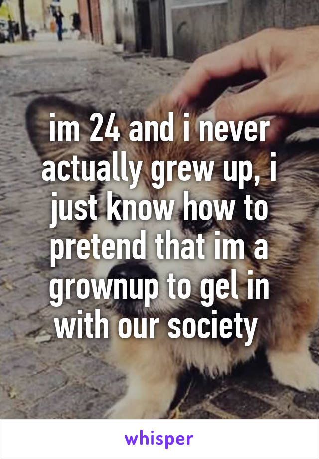 im 24 and i never actually grew up, i just know how to pretend that im a grownup to gel in with our society 