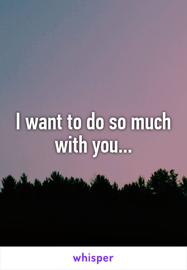 I want to do so much with you...