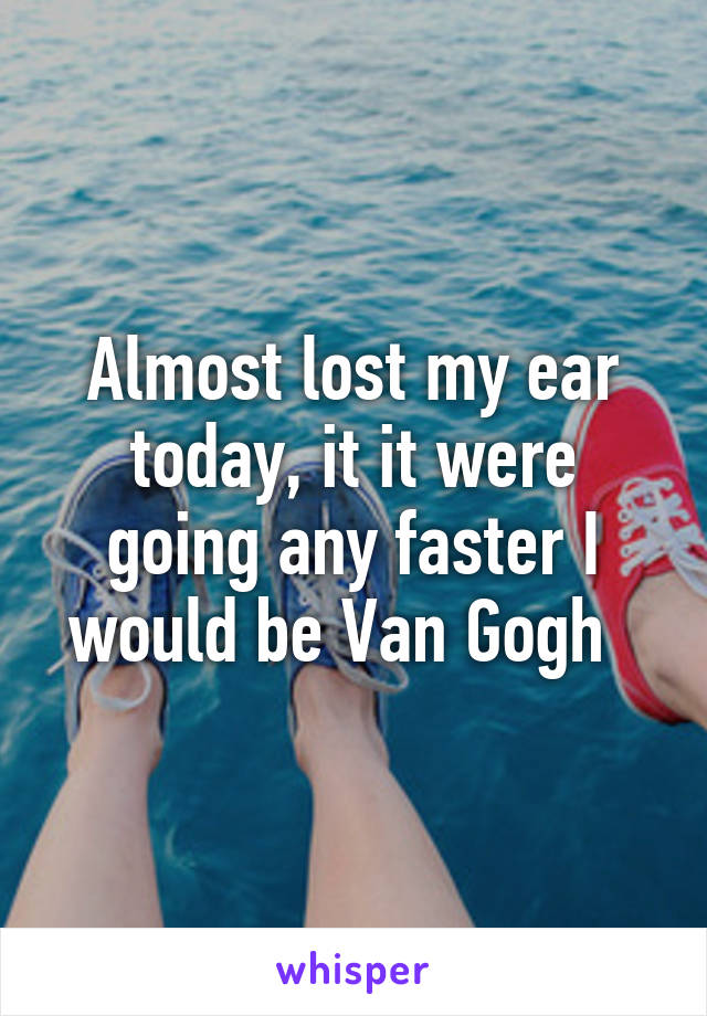 Almost lost my ear today, it it were going any faster I would be Van Gogh  