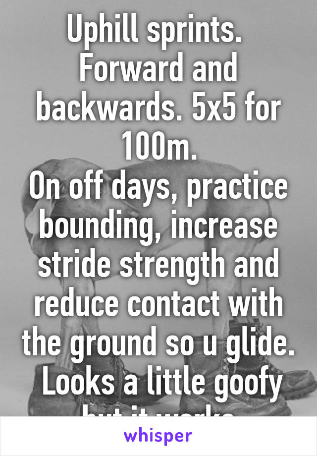 Uphill sprints.  Forward and backwards. 5x5 for 100m.
On off days, practice bounding, increase stride strength and reduce contact with the ground so u glide.  Looks a little goofy but it works