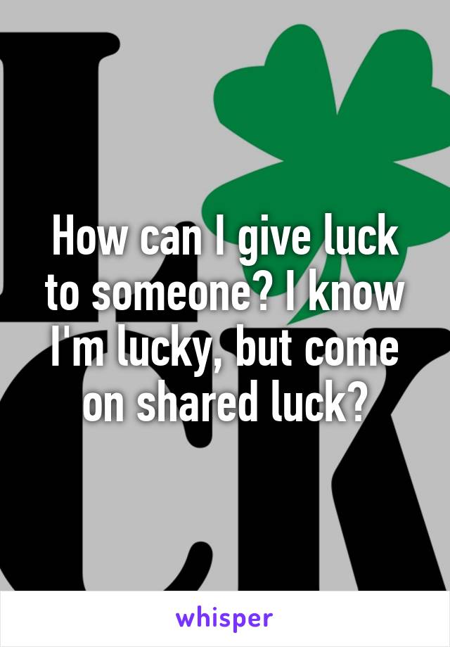 How can I give luck to someone? I know I'm lucky, but come on shared luck?