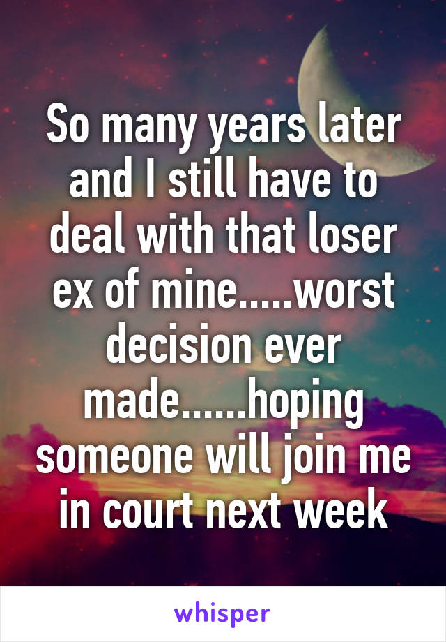 So many years later and I still have to deal with that loser ex of mine.....worst decision ever made......hoping someone will join me in court next week