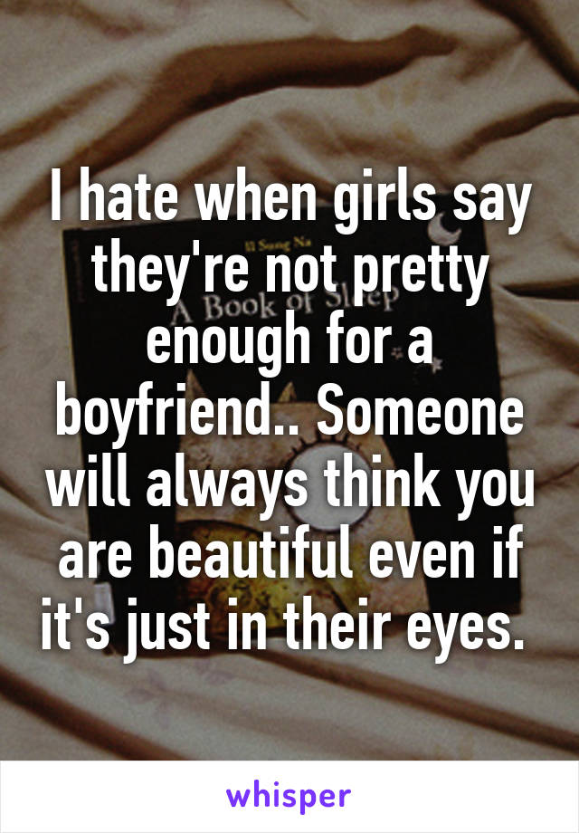 I hate when girls say they're not pretty enough for a boyfriend.. Someone will always think you are beautiful even if it's just in their eyes. 