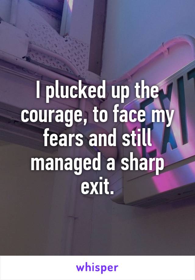 I plucked up the courage, to face my fears and still managed a sharp exit.