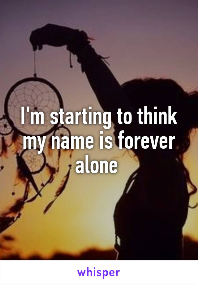 I'm starting to think my name is forever alone 