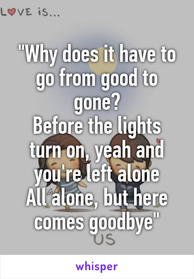 "Why does it have to go from good to gone?
Before the lights turn on, yeah and you're left alone
All alone, but here comes goodbye"