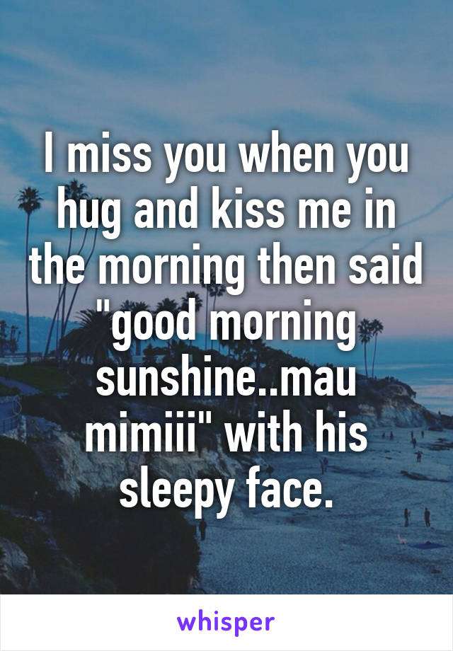 I miss you when you hug and kiss me in the morning then said "good morning sunshine..mau mimiii" with his sleepy face.