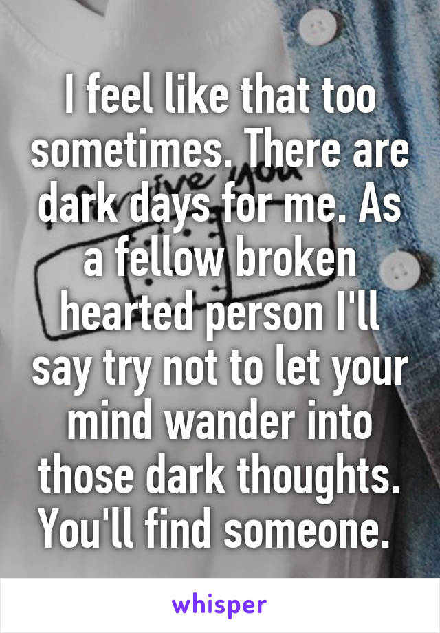 I feel like that too sometimes. There are dark days for me. As a fellow broken hearted person I'll say try not to let your mind wander into those dark thoughts. You'll find someone. 