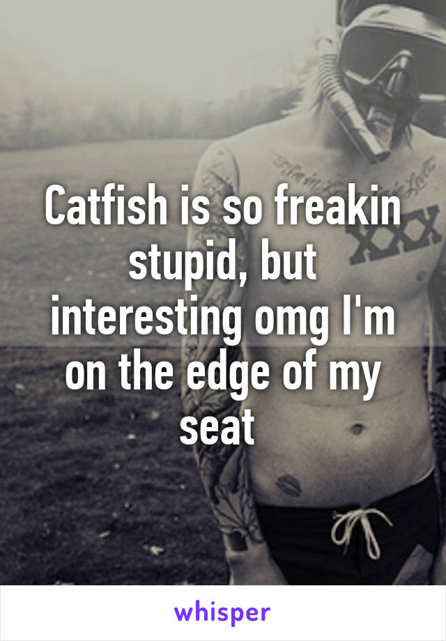 Catfish is so freakin stupid, but interesting omg I'm on the edge of my seat 