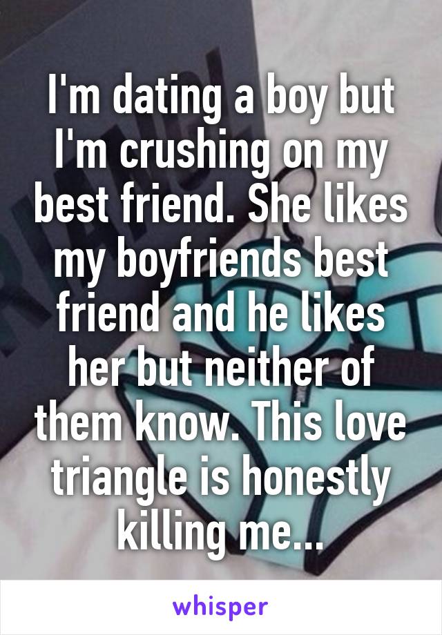 I'm dating a boy but I'm crushing on my best friend. She likes my boyfriends best friend and he likes her but neither of them know. This love triangle is honestly killing me...