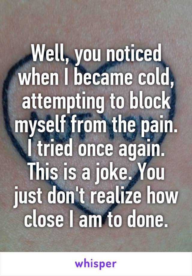 Well, you noticed when I became cold, attempting to block myself from the pain. I tried once again. This is a joke. You just don't realize how close I am to done.