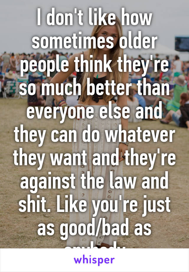 I don't like how sometimes older people think they're so much better than everyone else and they can do whatever they want and they're against the law and shit. Like you're just as good/bad as anybody