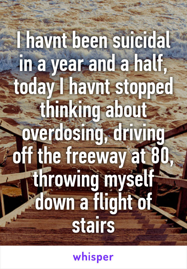 I havnt been suicidal in a year and a half, today I havnt stopped thinking about overdosing, driving off the freeway at 80, throwing myself down a flight of stairs