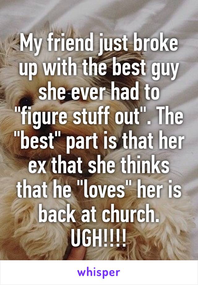 My friend just broke up with the best guy she ever had to "figure stuff out". The "best" part is that her ex that she thinks that he "loves" her is back at church.
UGH!!!!