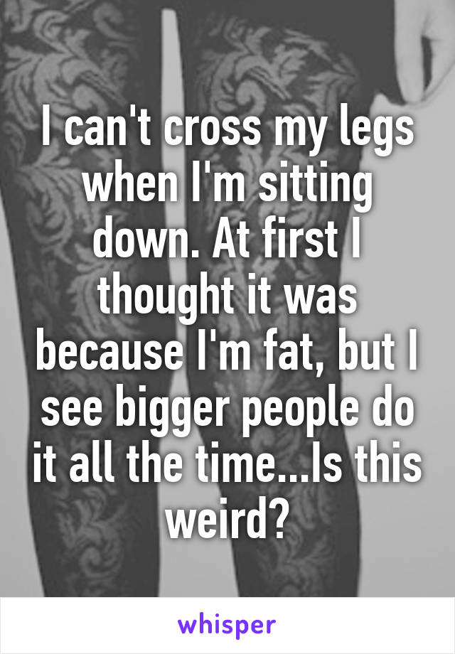 I can't cross my legs when I'm sitting down. At first I thought it was because I'm fat, but I see bigger people do it all the time...Is this weird?