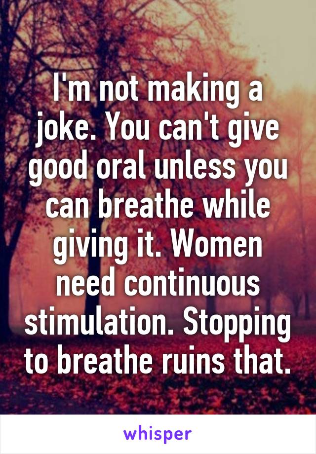 I'm not making a joke. You can't give good oral unless you can breathe while giving it. Women need continuous stimulation. Stopping to breathe ruins that.