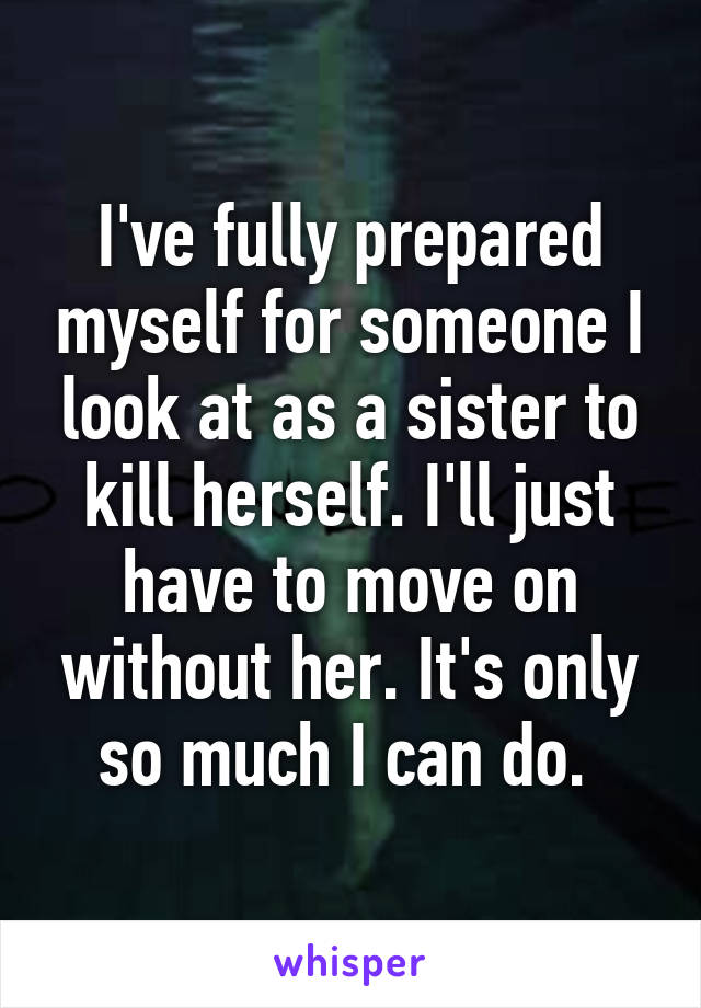 I've fully prepared myself for someone I look at as a sister to kill herself. I'll just have to move on without her. It's only so much I can do. 