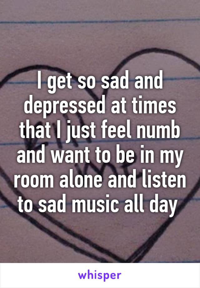 I get so sad and depressed at times that I just feel numb and want to be in my room alone and listen to sad music all day 