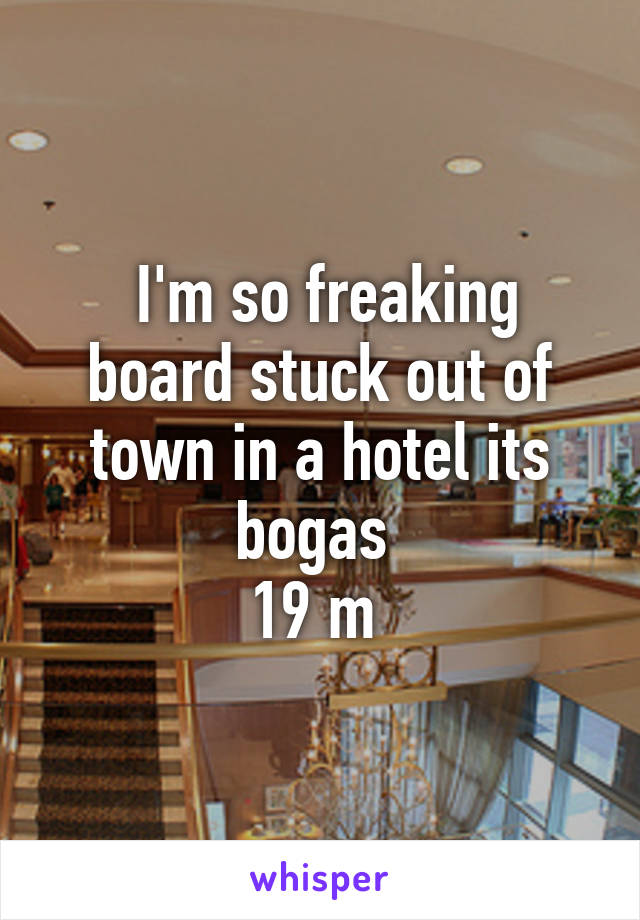  I'm so freaking board stuck out of town in a hotel its bogas 
19 m 