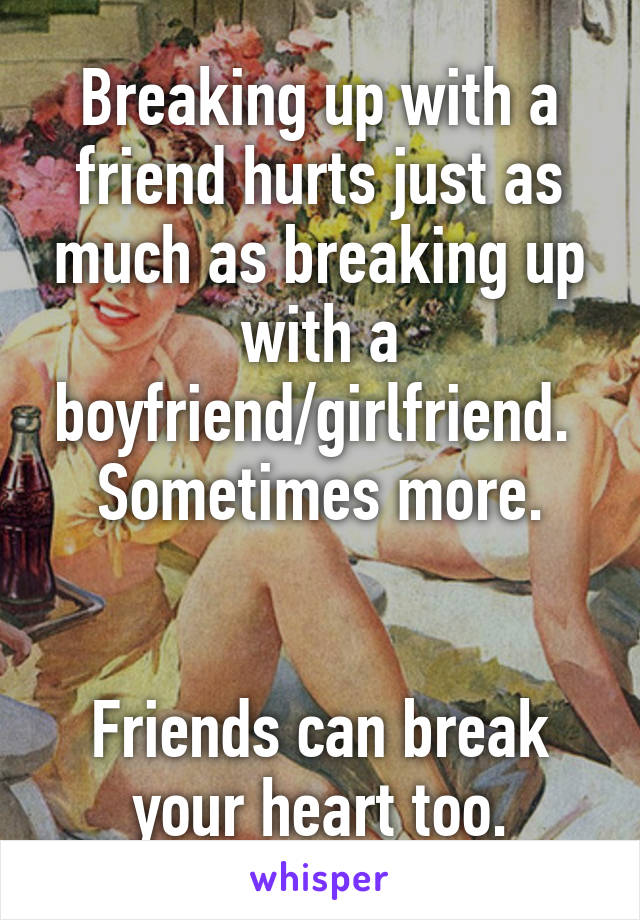 Breaking up with a friend hurts just as much as breaking up with a boyfriend/girlfriend.  Sometimes more.


Friends can break your heart too.