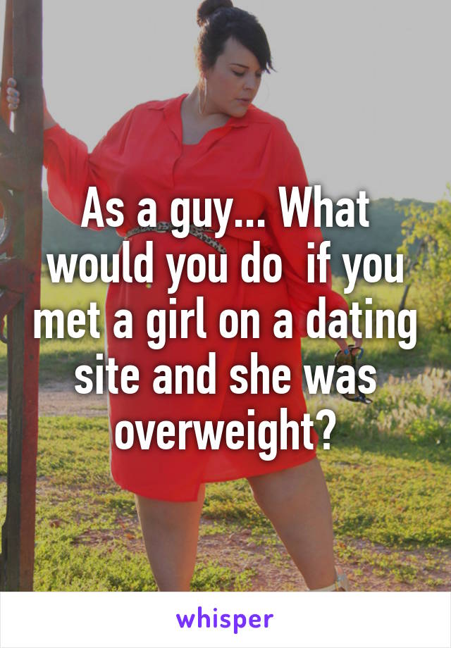 As a guy... What would you do  if you met a girl on a dating site and she was overweight?