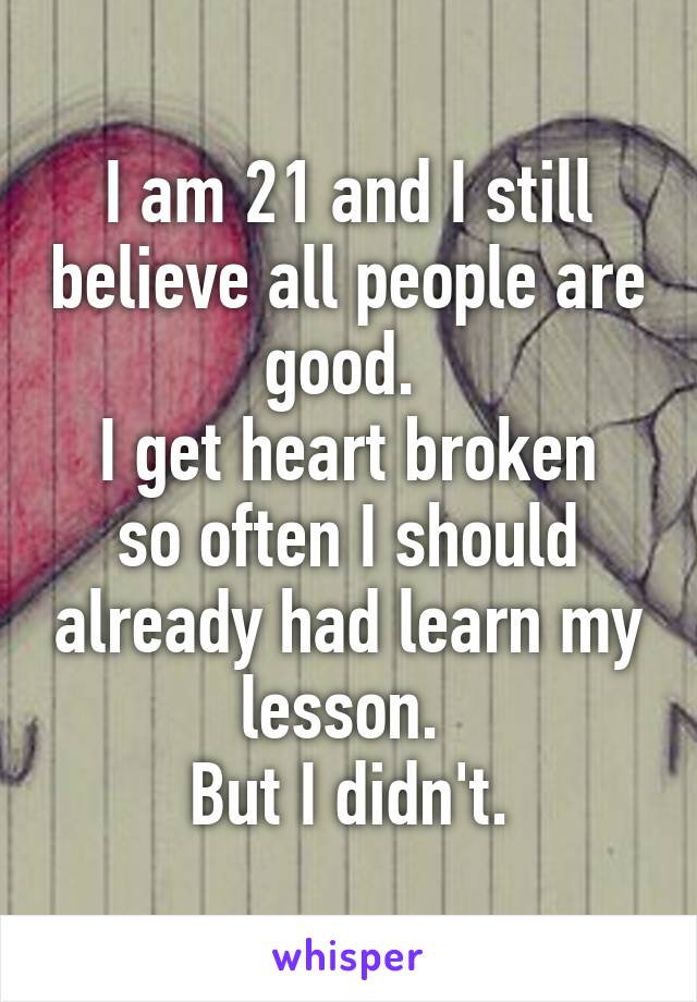 I am 21 and I still believe all people are good. 
I get heart broken so often I should already had learn my lesson. 
But I didn't.