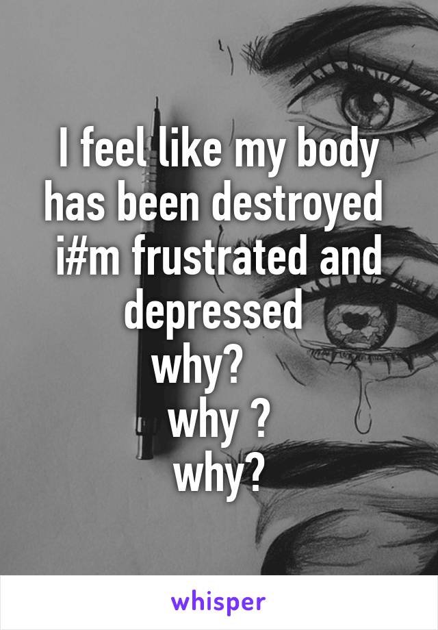 I feel like my body has been destroyed  i#m frustrated and depressed 
why?    
why ?
why?